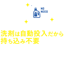 洗剤は自動投入だから持ち込み不要　洗濯時、洗剤は機械で自動投入されるので、用意の必要はありません。必要な分だけ購入や持ち込む手間は一切なし。