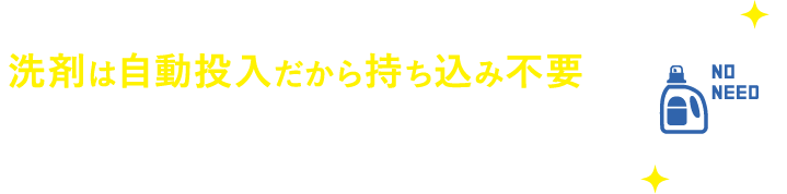 洗剤は自動投入だから持ち込み不要　洗濯時、洗剤は機械で自動投入されるので、用意の必要はありません。必要な分だけ購入や持ち込む手間は一切なし。