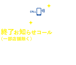 終了お知らせコール（一部店舗除く）　携帯番号登録で、選択終了時間を音声でお知らせ。空き時間を有効に使えます。