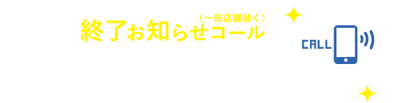 終了お知らせコール（一部店舗除く）　携帯番号登録で、選択終了時間を音声でお知らせ。空き時間を有効に使えます。